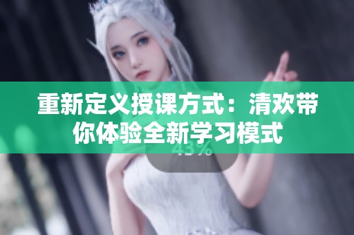 重新定义授课方式：清欢带你体验全新学习模式