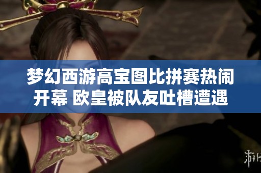 梦幻西游高宝图比拼赛热闹开幕 欧皇被队友吐槽遭遇尴尬