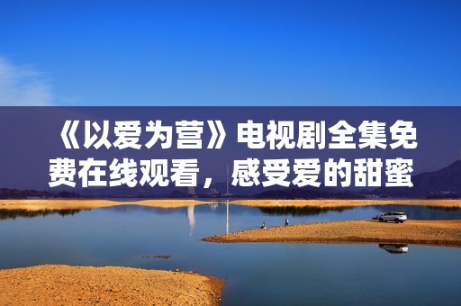 《以爱为营》电视剧全集免费在线观看，感受爱的甜蜜与温暖