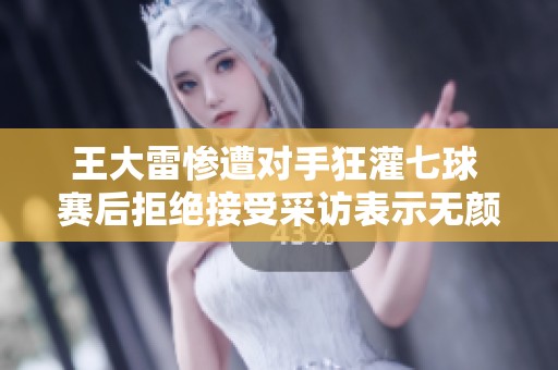 王大雷惨遭对手狂灌七球 赛后拒绝接受采访表示无颜面对