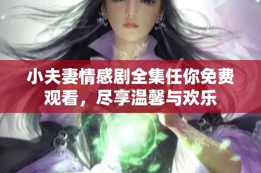 小夫妻情感剧全集任你免费观看，尽享温馨与欢乐
