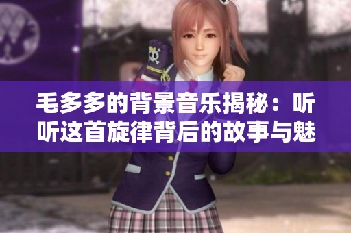 毛多多的背景音乐揭秘：听听这首旋律背后的故事与魅力