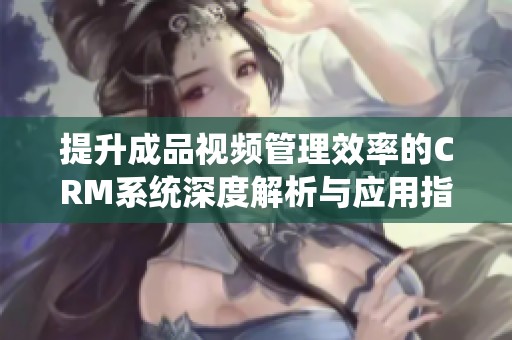 提升成品视频管理效率的CRM系统深度解析与应用指南