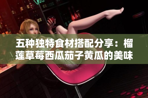 五种独特食材搭配分享：榴莲草莓西瓜茄子黄瓜的美味探索