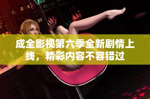成全影视第六季全新剧情上线，精彩内容不容错过