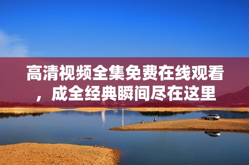 高清视频全集免费在线观看，成全经典瞬间尽在这里