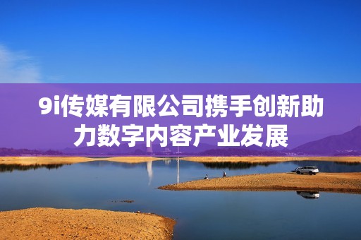 9i传媒有限公司携手创新助力数字内容产业发展