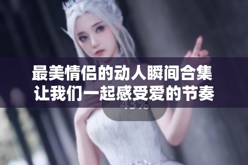 最美情侣的动人瞬间合集 让我们一起感受爱的节奏