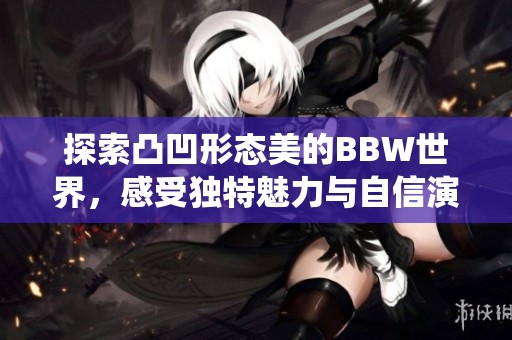 探索凸凹形态美的BBW世界，感受独特魅力与自信演绎