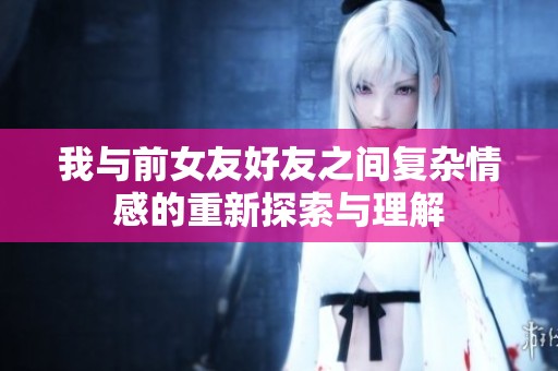 我与前女友好友之间复杂情感的重新探索与理解