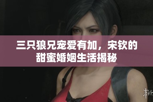 三只狼兄宠爱有加，宋钦的甜蜜婚姻生活揭秘