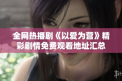 全网热播剧《以爱为营》精彩剧情免费观看地址汇总
