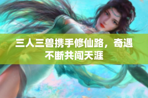 三人三兽携手修仙路，奇遇不断共闯天涯