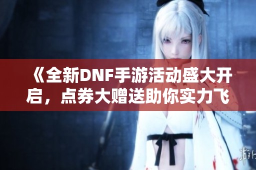 《全新DNF手游活动盛大开启，点券大赠送助你实力飞跃》