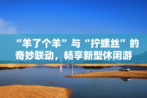 “羊了个羊”与“拧螺丝”的奇妙联动，畅享新型休闲游戏体验
