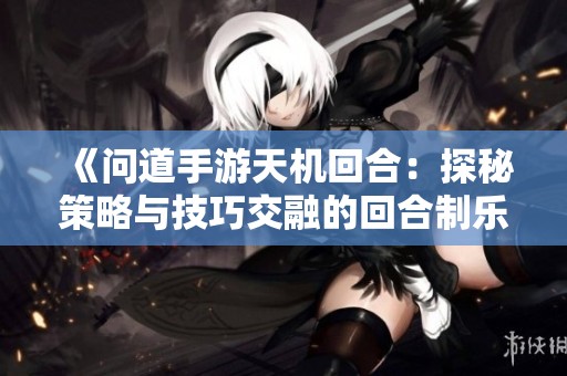 《问道手游天机回合：探秘策略与技巧交融的回合制乐趣》