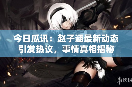 今日瓜讯：赵子涵最新动态引发热议，事情真相揭秘