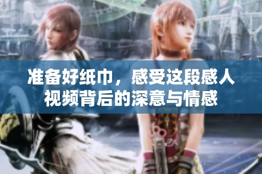 准备好纸巾，感受这段感人视频背后的深意与情感