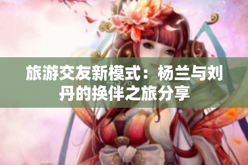 旅游交友新模式：杨兰与刘丹的换伴之旅分享