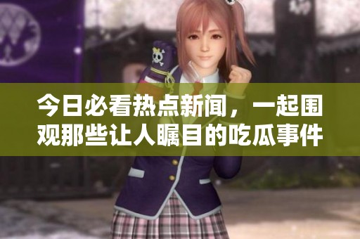 今日必看热点新闻，一起围观那些让人瞩目的吃瓜事件