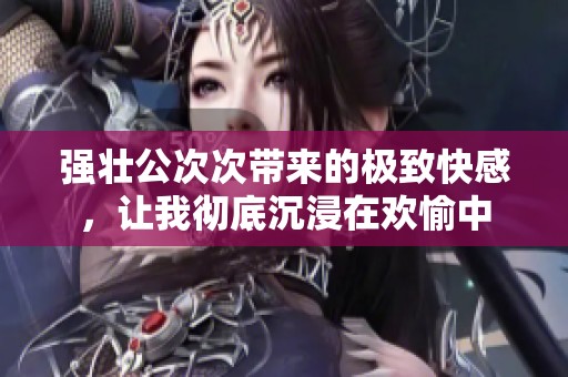 强壮公次次带来的极致快感，让我彻底沉浸在欢愉中