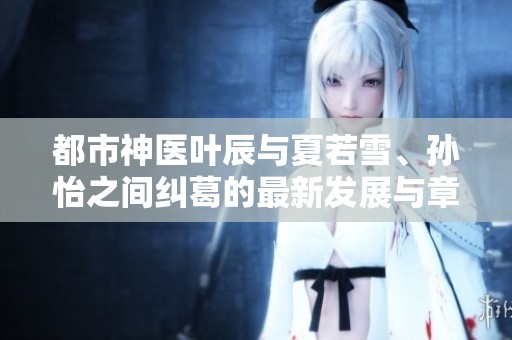 都市神医叶辰与夏若雪、孙怡之间纠葛的最新发展与章节更新揭秘