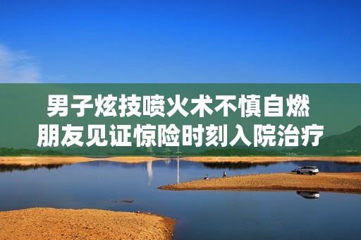 男子炫技喷火术不慎自燃 朋友见证惊险时刻入院治疗