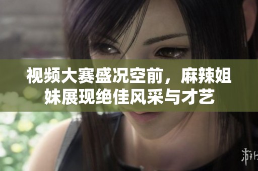 视频大赛盛况空前，麻辣姐妹展现绝佳风采与才艺