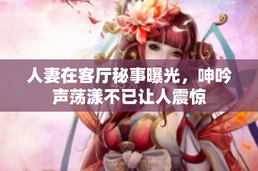 人妻在客厅秘事曝光，呻吟声荡漾不已让人震惊