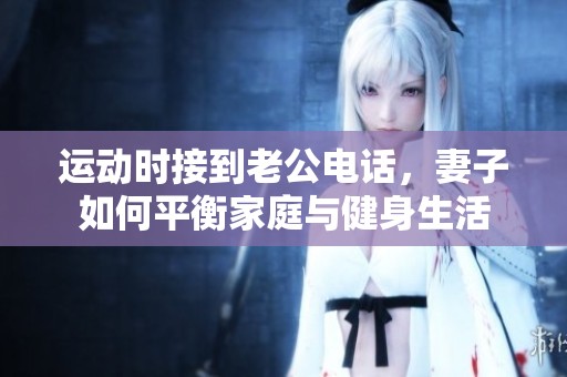 运动时接到老公电话，妻子如何平衡家庭与健身生活