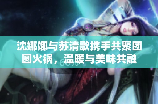 沈娜娜与苏清歌携手共聚团圆火锅，温暖与美味共融