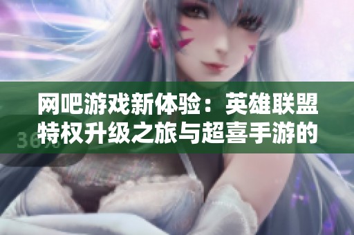 网吧游戏新体验：英雄联盟特权升级之旅与超喜手游的结合