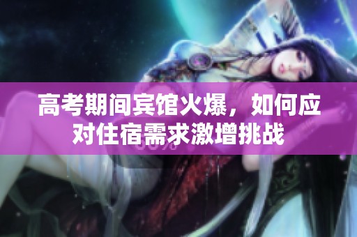 高考期间宾馆火爆，如何应对住宿需求激增挑战