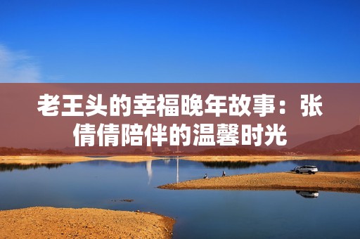 老王头的幸福晚年故事：张倩倩陪伴的温馨时光