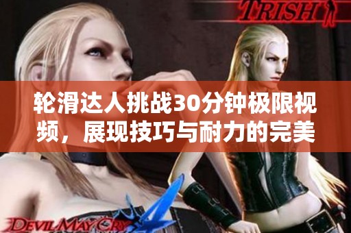 轮滑达人挑战30分钟极限视频，展现技巧与耐力的完美结合