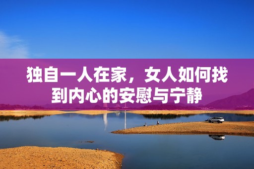 独自一人在家，女人如何找到内心的安慰与宁静