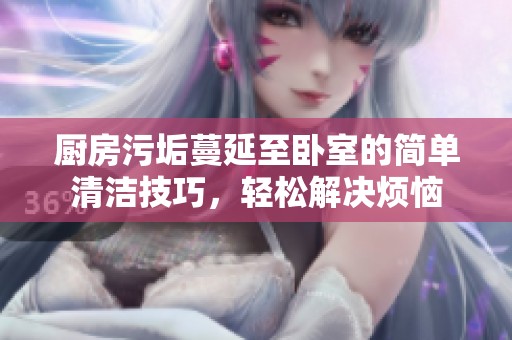 厨房污垢蔓延至卧室的简单清洁技巧，轻松解决烦恼