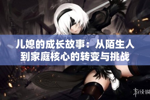 儿媳的成长故事：从陌生人到家庭核心的转变与挑战