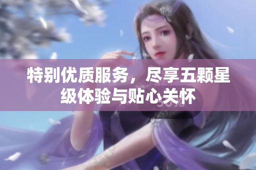 特别优质服务，尽享五颗星级体验与贴心关怀
