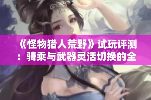 《怪物猎人荒野》试玩评测：骑乘与武器灵活切换的全新体验