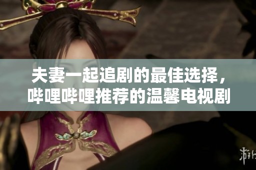 夫妻一起追剧的最佳选择，哔哩哔哩推荐的温馨电视剧合集