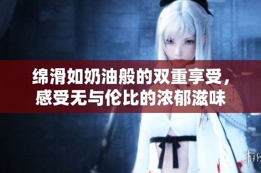 绵滑如奶油般的双重享受，感受无与伦比的浓郁滋味