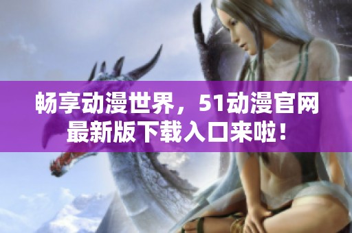 畅享动漫世界，51动漫官网最新版下载入口来啦！