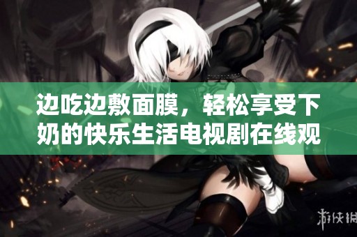 边吃边敷面膜，轻松享受下奶的快乐生活电视剧在线观看