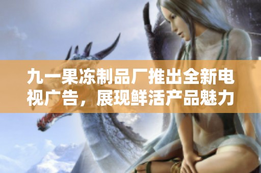 九一果冻制品厂推出全新电视广告，展现鲜活产品魅力