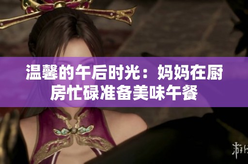温馨的午后时光：妈妈在厨房忙碌准备美味午餐