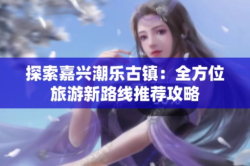 探索嘉兴潮乐古镇：全方位旅游新路线推荐攻略