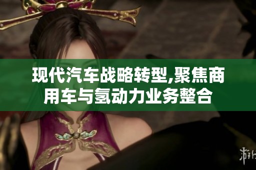 现代汽车战略转型,聚焦商用车与氢动力业务整合