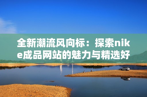 全新潮流风向标：探索nike成品网站的魅力与精选好物