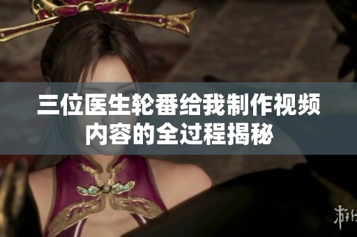 三位医生轮番给我制作视频内容的全过程揭秘